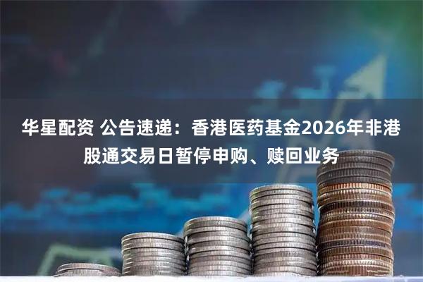 华星配资 公告速递：香港医药基金2026年非港股通交易日暂停申购、赎回业务