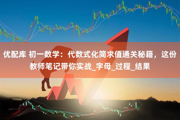 优配库 初一数学:代数式化简求值通关秘籍,这份教师笔记带你实战_字母_过程_结果