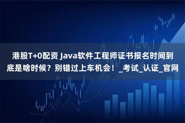港股T+0配资 Java软件工程师证书报名时间到底是啥时候？别错过上车机会！_考试_认证_官网