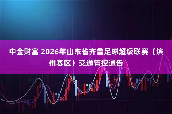 中金财富 2026年山东省齐鲁足球超级联赛（滨州赛区）交通管控通告