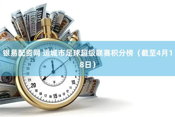银易配资网 运城市足球超级联赛积分榜（截至4月18日）
