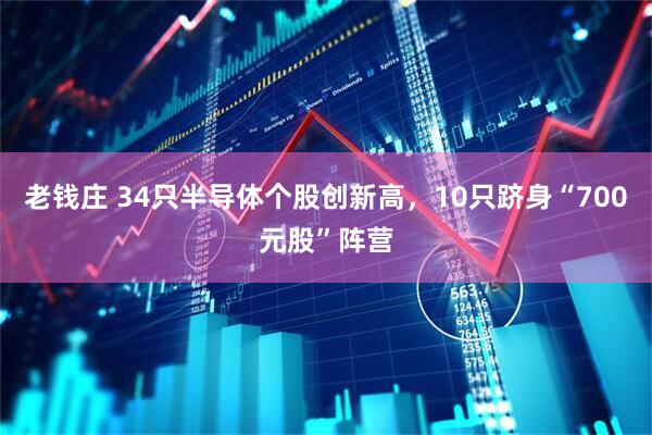 老钱庄 34只半导体个股创新高，10只跻身“700元股”阵营