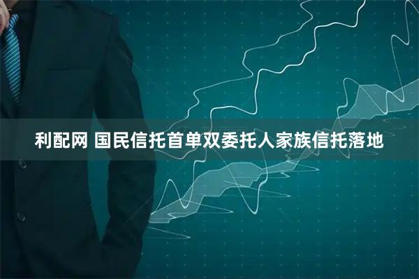 利配网 国民信托首单双委托人家族信托落地