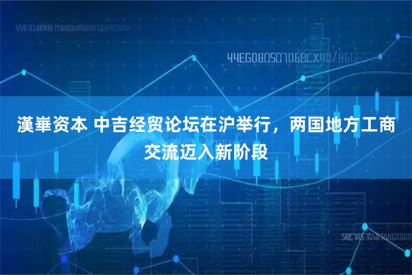 漢崋资本 中吉经贸论坛在沪举行，两国地方工商交流迈入新阶段
