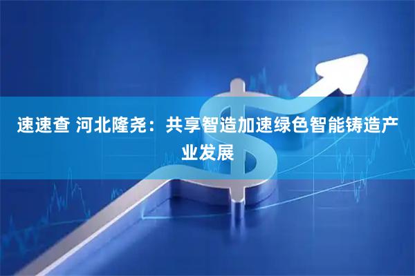 速速查 河北隆尧：共享智造加速绿色智能铸造产业发展